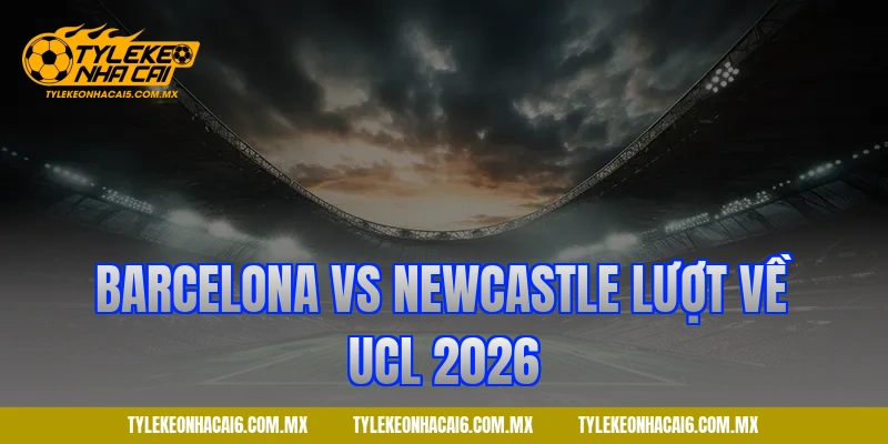 Barcelona vs Newcastle lượt về UCL 2026